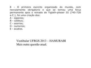 8 - O primeiro exército organizado do mundo, com
recrutamento obrigatório e que se tornou uma força
permanente após o reinado de Tiglath-pileser III (745-728
a.C.), foi uma criação dos:
A - egípcios;
B - caldeus;
C - assírios;
D - sumérios;
E - acádios.
Vestibular UFRGS 2013 – HAMURABI
Mais outra questão atual.
 
