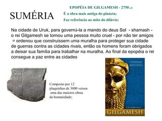 SUMÉRIA
EPOPÉIA DE GILGAMESH - 2750 a.C
É a obra mais antiga do planeta;
Faz referência ao mito do dilúvio;
Composto por 12
plaquinhas de 3000 versos
uma das maiores obras
da humanidade;
Na cidade de Uruk, para governá-la a mando do deus Sol - shamash -
o rei Gilgamesh se tornou uma pessoa muito cruel - por não ter amigos
= ordenou que construissem uma muralha para proteger sua cidade
de guerras contra as cidades rivais, então os homens foram obrigados
a deixar sua família para trabalhar na muralha. Ao final da epopéia o rei
consegue a paz entre as cidades
 