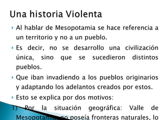 Al hablar de Mesopotamia se hace referencia a un territorio y no a un pueblo. Es decir, no se desarrollo una civilización única, sino que se sucedieron distintos pueblos. Que iban invadiendo a los pueblos originarios y adaptando los adelantos creados por estos.  Esto se explica por dos motivos: 1) Por la situación geográfica: Valle de Mesopotamia, no poseía fronteras naturales, lo que la dejaba desprotegida frente a las invasiones de otros pueblos. 