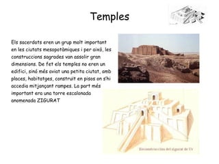 Temples Els sacerdots eren un grup molt important en les ciutats mesopotàmiques i per això, les construccions sagrades van assolir gran dimensions. De fet els temples no eren un edifici, sinó més aviat una petita ciutat, amb places, habitatges, construït en pisos on s’hi accedia mitjançant rampes. La part més important era una torre escalonada anomenada ZIGURAT 