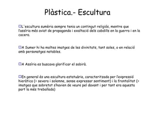 Plàstica.- Escultura L'escultura sumèria sempre tenia un contingut religiós, mentre que l’assíria més aviat de propaganda i exaltació dels cabdills en la guerra i en la cacera. A Sumer hi ha moltes imatges de les divinitats, tant soles, o en relació amb personatges notables. A Assíria es buscava glorificar el sobirà. En general és una escultura estatuària, caracteritzada per l’expressió hieràtica (= severa i solemne, sense expressar sentiment) i la frontalitat (= imatges que sobretot s’havien de veure pel davant i per tant era aquesta part la més treballada) 