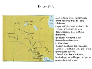 Entorn físic Mesopotàmia és una regió llimosa entre dos grans rius, el Tigris i l’Eufrates. L’aportació dels seus sediments ha fet que, actualment, la seva desembocadura sigui molt més meridional. En aquest territori s’h i  van desenvolupar dues grans civilitzacions: La part més baixa, les regions de Summer i Accad, zones de pas i d’una gran riquesa agrícola * La vall alta, Assur o Assíria, habitada per un poble guerrer que va acabar dominant el sud. 
