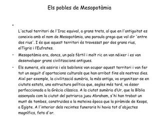 Els pobles de Mesopotàmia L'actual territori de l'Irac equival, a grans trets, al que en l'antiguitat es coneixia amb el nom de Mesopotàmia, una paraula grega que vol dir 'entre dos rius'. I és que aquest territori és travessat per dos grans rius, elTigris i l’Eufrates.  Mesopotàmia era, doncs, un país fèrtil i molt ric on van néixer i es van desenvolupar grans civilitzacions antigues.  Els sumeris, els assiris i els babilonis van ocupar aquest territori i van fer tot un seguit d'aportacions culturals que han arribat fins als nostres dies. Així per exemple, la civilització sumèria, la més antiga, va organitzar-se en ciutats estats, una estructura política que, segles més tard, va ésser perfeccionada a la Grècia clàssica. A la ciutat sumèria d‘Ur, que la Bíblia assenyala com la ciutat del patriarca jueu Abraham, s'hi han trobat un munt de tombes, construïdes a la mateixa època que la piràmide de Keops, a Egipte. A l'interior dels recintes funeraris hi havia tot d'objectes magnífics, fets d'or.    