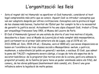 L’organització: les lleis Sota el regnat del rei Hamurabi va aparèixer el Codi hamurabi, considerat el text legal comprensible més antic que es coneix. Aquest Codi va introduir conceptes que van ser adoptats després per altres civilitzacions. Conceptes com la protecció legal de les classes més baixes, l’autoritat de l’Estat per fer complir la llei o la necessitat de garantir la justícia social. Actualment hi ha una còpia d’aquest Codi, trobat a l’Iraq per arqueòlegs francesos l’any 1901, al Museu del Louvre de París.  El Codi d'Hammurabi (gravat en una estela de diorita d'uns tres metres d'alçada, descoberta a Susa i avui al Musée du Louvre),és el més complet dels mesopotàmics, però certament no el primer (són anteriors els de Lagas, cap al 2378 aC; Ur, 2113-2096 aC; Isin, 1934-24 aC, i Esnunna, vers el 1800 aC). Les seves disposicions es basen en l'existència de tres classes socials a Mesopotàmia: awilum, o patricis, muskenum, o subordinats (el poble en general) i wardum, o esclaus. El Codi, que admet la pena del TALIÓ i reglamenta severs càstigs, s'ocupa de tots els aspectes de la societat babilònica: de la propietat (les terres eren de la corona, però era admesa la propietat privada), de la família (el pare tenia un poder omnímode sobre els fills), del comerç, de les obres públiques (manteniment dels canals), etc. Exercí una gran influència sobre la legislació de molts països.  