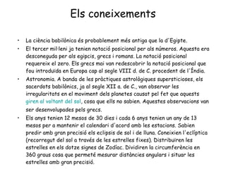 Els coneixements La ciència babilònica és probablement més antiga que la d'Egipte.  El tercer mil·leni ja tenien notació posicional per als números. Aquesta era desconeguda per als egipcis, grecs i romans. La notació posicional requereix el zero. Els grecs mai van redescobrir la notació posicional que fou introduïda en Europa cap al segle VIII d. de C. procedent de l'Índia.  Astronomia. A banda de les pràctiques astrològiques supersticioses, els sacerdots babilònics, ja al segle XII a. de C., van observar les irregularitats en el moviment dels planetes causat pel fet que aquests  giren al voltant del sol , cosa que ells no sabien. Aquestes observacions van ser desenvolupades pels grecs.  Els anys tenien 12 mesos de 30 dies i cada 6 anys tenien un any de 13 mesos per a mantenir el calendari d'acord amb les estacions. Sabien predir amb gran precisió els eclipsis de sol i de lluna. Coneixien l'eclíptica (recorregut del sol a través de les estrelles fixes). Distribuïren les estrelles en els dotze signes de Zodíac. Dividiren la circumferència en 360 graus cosa que permeté mesurar distàncies angulars i situar les estrelles amb gran precisió.  