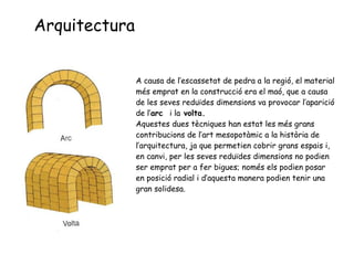 Arquitectura A  causa de l’escassetat de pedra a la regió, el material més emprat en la construcció era el maó, que a causa de les seves reduïdes dimensions va provocar l’aparició de l’ arc  i la  volta. Aquestes dues tècniques han estat les més grans contribucions de l’art mesopotàmic a la història de l’arquitectura, ja que permetien cobrir grans espais i, en canvi, per les seves reduïdes dimensions no podien ser emprat per a fer bigues; només els podien posar en posició radial i d’aquesta manera podien tenir una gran solidesa. 