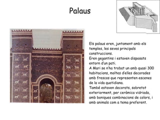 Palaus Els palaus eren, juntament amb els temples, les seves principals construccions. Eren gegantins i estaven disposats entorn d’un pati. A Mari se n’ha trobat un amb quasi 300 habitacions, moltes d’elles decorades amb frescos que representen escenes de la vida quotidiana. També estaven decorats, sobretot exteriorment, per ceràmica vidriada, amb boniques combinacions de colors, i amb animals com a tema preferent. 