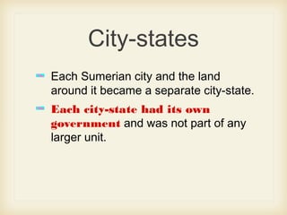 City-states
Each Sumerian city and the land
around it became a separate city-state.
Each city-state had its own
government and was not part of any
larger unit.
 