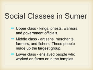 Social Classes in Sumer
Upper class - kings, priests, warriors,
and government officials.
Middle class - artisans, merchants,
farmers, and fishers. These people
made up the largest group.
Lower class - enslaved people who
worked on farms or in the temples.
 