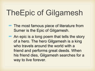TheEpic of Gilgamesh
The most famous piece of literature from
Sumer is the Epic of Gilgamesh.
An epic is a long poem that tells the story
of a hero. The hero Gilgamesh is a king
who travels around the world with a
friend and performs great deeds. When
his friend dies, Gilgamesh searches for a
way to live forever.
 