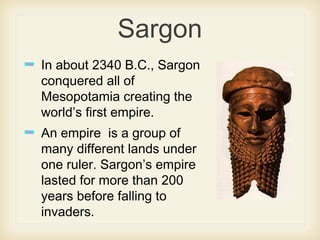 Sargon
In about 2340 B.C., Sargon
conquered all of
Mesopotamia creating the
world’s first empire.
An empire is a group of
many different lands under
one ruler. Sargon’s empire
lasted for more than 200
years before falling to
invaders.
 
