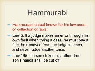 Hammurabi
Hammurabi is best known for his law code,
or collection of laws.
Law 5: If a judge makes an error through his
own fault when trying a case, he must pay a
fine, be removed from the judge’s bench,
and never judge another case.
Law 195: If a son strikes his father, the
son’s hands shall be cut off.
 