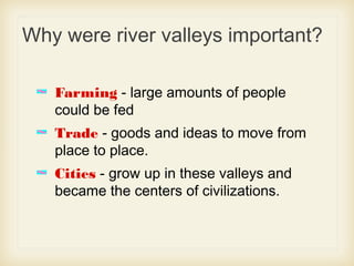 Why were river valleys important?
Farming - large amounts of people
could be fed
Trade - goods and ideas to move from
place to place.
Cities - grow up in these valleys and
became the centers of civilizations.
 