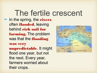 The fertile crescent
In the spring, the rivers
often flooded, leaving
behind rich soil for
farming. The problem
was that the flooding
was very
unpredictable. It might
flood one year, but not
the next. Every year,
farmers worried about
their crops.
 