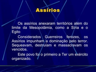 Assírios Os assírios anexaram territórios além do limite da Mesopotâmia, como a Síria e o Egito Considerados Guerreiros ferozes, os Assírios impunham a dominação pelo terror. Sequeavam, destruíam e massacravam os vencidos. Este povo foi o primeiro a Ter um exército organizado. 