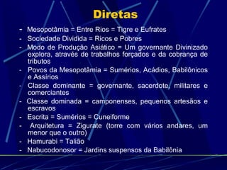 Diretas -  Mesopotâmia = Entre Rios = Tigre e Eufrates -   Sociedade Dividida = Ricos e Pobres -  Modo de Produção Asiático = Um governante Divinizado explora, através de trabalhos forçados e da cobrança de tributos Povos da Mesopotâmia = Sumérios, Acádios, Babilônicos e Assírios Classe dominante = governante, sacerdote, militares e comerciantes -  Classe dominada = camponenses, pequenos artesãos e escravos -   Escrita = Sumérios = Cuneiforme -  Arquitetura = Zigurate (torre com vários andares, um menor que o outro) -   Hamurabi = Talião -   Nabucodonosor = Jardins suspensos da Babilônia 