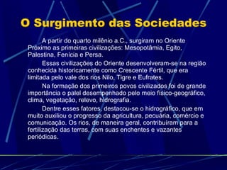 O Surgimento das Sociedades A partir do quarto milênio a.C., surgiram no Oriente Próximo as primeiras civilizações: Mesopotâmia, Egito, Palestina, Fenícia e Persa.  Essas civilizações do Oriente desenvolveram-se na região conhecida historicamente como Crescente Fértil, que era limitada pelo vale dos rios Nilo, Tigre e Eufrates. Na formação dos primeiros povos civilizados foi de grande importância o palel desempenhado pelo meio físico-geográfico, clima, vegetação, relevo, hidrografia.  Dentre esses fatores, destacou-se o hidrográfico, que em muito auxiliou o progresso da agricultura, pecuária, comércio e comunicação. Os rios, de maneira geral, contribuíram para a fertilização das terras, com suas enchentes e vazantes periódicas. 