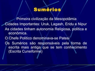 Sumérios Primeira civilização da Mesopotâmia Cidades Importantes: Uruk, Lagash, Eridu e Nipur As cidades tinham autonomia Religiosa, política e econômica. O Chefe Político denominava-se Patesi Os Sumérios são responsáveis pela forma de escrita mais antiga que se tem conhecimento (Escrita Cuneiforme) 
