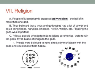 VII. Religion
A. People of Mesopotamia practiced polythesism - the belief in
more than one god.
B. They believed these gods and goddesses had a lot of power and
could bring floods, harvests, illnesses, health, wealth, etc. Pleasing the
gods was important.
C. Priests, people who performed religious ceremonies, were to win
the gods' favor. Made offerings to the gods.
1. Priests were believed to have direct communication with the
gods and could make them happy.
 