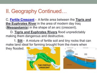 II. Geography Continued…
C. Fertile Crescent - A fertile area between the Tigris and
the Euphrates River in the area of modern day Iraq
(Mesopotamia) in the shape of an arc (crescent).
D. Tigris and Euphrates Rivers flood unpredictably
making them dangerous and destructive.
1. Silt - A mixture of fertile soil and tiny rocks that can
make land ideal for farming brought from the rivers when
they flooded.
 