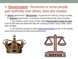 V. Government - Someone or some people
gain authority over others, laws are created.
A. Sumer government - Monarchies - A government ruled by a king or queen.
B. Babylon government - A monarch named Hammurabi came to power.
1. He created a set or code of laws called Hammurabi's Code of Laws -
a set of 282 laws that dealt with daily life including murder, injury, trade, loans,
and marriage.
2. He had them posted on stele (stone monuments) so ALL of the people
could read and know the laws and punishments.
 