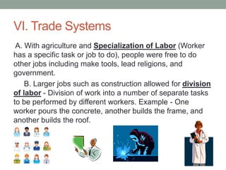 VI. Trade Systems
A. With agriculture and Specialization of Labor (Worker
has a specific task or job to do), people were free to do
other jobs including make tools, lead religions, and
government.
B. Larger jobs such as construction allowed for division
of labor - Division of work into a number of separate tasks
to be performed by different workers. Example - One
worker pours the concrete, another builds the frame, and
another builds the roof.
 