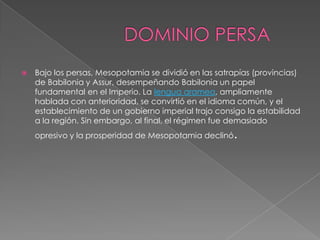    Bajo los persas, Mesopotamia se dividió en las satrapías (provincias)
    de Babilonia y Assur, desempeñando Babilonia un papel
    fundamental en el Imperio. La lengua aramea, ampliamente
    hablada con anterioridad, se convirtió en el idioma común, y el
    establecimiento de un gobierno imperial trajo consigo la estabilidad
    a la región. Sin embargo, al final, el régimen fue demasiado
    opresivo y la prosperidad de Mesopotamia declinó   .
 