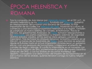    Tras la conquista de Asia Menor por Alejandro Magno en el 331 a.C., la
    dinastía helenística de los Seléucidas, fundada por Seleuco I gobernó
    en Mesopotamia. Se fundaron una docena de ciudades, la más
    importante de las cuales fue Seleucia del Tigris, trayendo la cultura, el
    comercio y una renovada prosperidad helenística a la región. También
    se construyó un nuevo sistema de canales, el Nahrawan. Hacia el
    250 a.C. los gobernantes Arsácidas de Partia tomaron Mesopotamia a
    los Seléucidas. Los partos organizaron su imperio además de organizar
    distintos estados vasallos, en los que las ideas griegas y persas se
    mezclaron. Tras rechazar los ataques romanos, los partos cayeron en el
    226 d.C. a manos de los Sasánidas de Persia, cuyo dominio se extendió
    desde el Éufrates hasta el actual Afganistán. Establecieron un gobierno
    eficaz, con una jerarquía de funcionarios, y mejoraron el sistema de
    canales de riego y drenaje. El conflicto intermitente en el noroeste con
    la provincia romana de Siria, posteriormente parte del Imperio bizantino
    (después del 395), y con los árabes en las zonas fronterizas del
    desierto, condujeron a la destrucción del Imperio de los Sasánidas en el
    635 a manos de los árabes, quienes llevaron consigo la nueva religión
    islámica
 