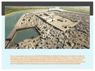 https://www.google.com.co/search?q=MESOPOTAMIA&biw=1366&bih=628&source=lnms&tbm=isch&sa=X
&ei=23RqUs_mHIa_kQei1IFo&ved=0CAcQ_AUoAQ#q=MESOPOTAMIA&tbm=isch&facrc=_&imgdii=_&imgrc=P
TFZfX9PUwxJDM%3A%3B_o6DSBWINKBd7M%3Bhttp%253A%252F%252Fwww.cronicanorte.es%252Fwpcontent%252Fuploads%252F2013%252F03%252Fmesopotamia2.jpg%3Bhttp%253A%252F%252Fwww.cron
icanorte.es%252Ftodo-sobre-mesopotamia-en-el-caixaforum-de-madrid%252F37603%3B1024%3B484

 