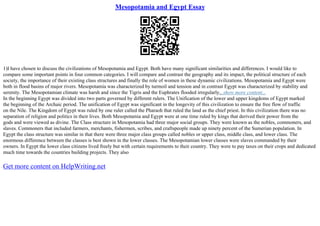 Mesopotamia and Egypt Essay
1)I have chosen to discuss the civilizations of Mesopotamia and Egypt. Both have many significant similarities and differences. I would like to
compare some important points in four common categories. I will compare and contrast the geography and its impact, the political structure of each
society, the importance of their existing class structures and finally the role of women in these dynamic civilizations. Mesopotamia and Egypt were
both in flood basins of major rivers. Mesopotamia was characterized by turmoil and tension and in contrast Egypt was characterized by stability and
serenity. The Mesopotamian climate was harsh and since the Tigris and the Euphrates flooded irregularly,
...show more content...
In the beginning Egypt was divided into two parts governed by different rulers. The Unification of the lower and upper kingdoms of Egypt marked
the beginning of the Archaic period. The unification of Egypt was significant in the longevity of this civilization to ensure the free flow of traffic
on the Nile. The Kingdom of Egypt was ruled by one ruler called the Pharaoh that ruled the land as the chief priest. In this civilization there was no
separation of religion and politics in their lives. Both Mesopotamia and Egypt were at one time ruled by kings that derived their power from the
gods and were viewed as divine. The Class structure in Mesopotamia had three major social groups. They were known as the nobles, commoners, and
slaves. Commoners that included farmers, merchants, fishermen, scribes, and craftspeople made up ninety percent of the Sumerian population. In
Egypt the class structure was similar in that there were three major class groups called nobles or upper class, middle class, and lower class. The
enormous difference between the classes is best shown in the lower classes. The Mesopotamian lower classes were slaves commanded by their
owners. In Egypt the lower class citizens lived freely but with certain requirements to their country. They were to pay taxes on their crops and dedicated
much time towards the countries building projects. They also
Get more content on HelpWriting.net
 