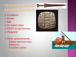  Cuneiform
 Wheel
 Sail
 Ox drawn plow
 FIRST to use bronze
 Weapons
 Other achievements…
 Earliest sketched maps
 Astronomy
 A number system
 https://gizzisgoodies.wikispaces.com/Sumerians+5th+hour
 