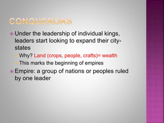  Under the leadership of individual kings,
leaders start looking to expand their city-
states
 Why? Land (crops, people, crafts)= wealth
 This marks the beginning of empires
 Empire: a group of nations or peoples ruled
by one leader
 