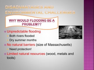  Unpredictable flooding
 Both rivers flooded
 Dry summer months
 No natural barriers (size of Massachusetts)
 Need protection!
 Limited natural resources (wood, metals and
tools)
 