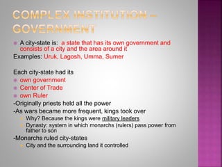  A city-state is: a state that has its own government and
consists of a city and the area around it
Examples: Uruk, Lagosh, Umma, Sumer
Each city-state had its
 own government
 Center of Trade
 own Ruler
-Originally priests held all the power
-As wars became more frequent, kings took over
 Why? Because the kings were military leaders
 Dynasty: system in which monarchs (rulers) pass power from
father to son
-Monarchs ruled city-states
 City and the surrounding land it controlled
 