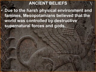 ANCIENT BELIEFS
• Due to the harsh physical environment and
famines, Mesopotamians believed that the
world was controlled by destructive
supernatural forces and gods.
 