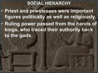SOCIAL HIERARCHY
• Priest and priestesses were important
figures politically as well as religiously.
• Ruling power passed from the hands of
kings, who traced their authority back
to the gods.
 