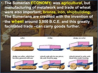 • The Sumerian ECONOMY: was agricultural, but
manufacturing of metalwork and trade of wheat
were also important; bronze, iron, shipbuilding;
The Sumerians are credited with the invention of
the wheel around 3,000 B.C.E. and this greatly
facilitated trade –can carry goods further.
 