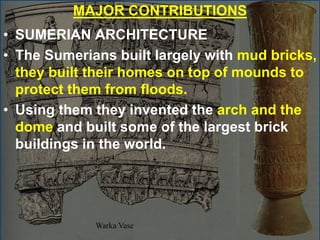 MAJOR CONTRIBUTIONS
• SUMERIAN ARCHITECTURE
• The Sumerians built largely with mud bricks,
they built their homes on top of mounds to
protect them from floods.
• Using them they invented the arch and the
dome and built some of the largest brick
buildings in the world.
 