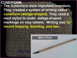 CUNEIFORM
• The Sumerians were important inventors.
They created a system of writing called
cuneiform (wedge-shaped). They used a
reed stylus to make wedge-shaped
markings on clay tablets. Writing was for
record keeping, teaching, and law.
REED STYLUS
 