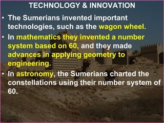 TECHNOLOGY & INNOVATION
• The Sumerians invented important
technologies, such as the wagon wheel.
• In mathematics they invented a number
system based on 60, and they made
advances in applying geometry to
engineering.
• In astronomy, the Sumerians charted the
constellations using their number system of
60.
 