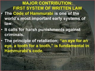 MAJOR CONTRIBUTION:
FIRST SYSTEM OF WRITTEN LAW
• The Code of Hammurabi is one of the
world’s most important early systems of
law.
• It calls for harsh punishments against
criminals.
• The principle of retaliation; “an eye for an
eye, a tooth for a tooth,” is fundamental in
Hammurabi’s code.
 