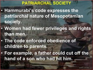 PATRIARCHAL SOCIETY
• Hammurabi’s code expresses the
patriarchal nature of Mesopotamian
society.
• Women had fewer privileges and rights
than men.
• The code enforced obedience of
children to parents.
• For example, a father could cut off the
hand of a son who had hit him.
 