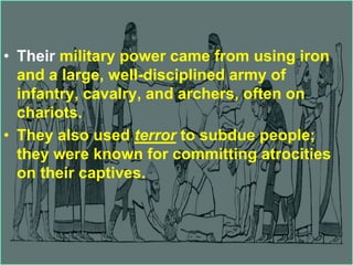 • Their military power came from using iron
and a large, well-disciplined army of
infantry, cavalry, and archers, often on
chariots.
• They also used terror to subdue people;
they were known for committing atrocities
on their captives.
 