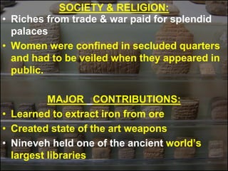 SOCIETY & RELIGION:
• Riches from trade & war paid for splendid
palaces
• Women were confined in secluded quarters
and had to be veiled when they appeared in
public.
MAJOR CONTRIBUTIONS:
• Learned to extract iron from ore
• Created state of the art weapons
• Nineveh held one of the ancient world’s
largest libraries
 