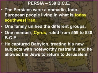 PERSIA – 539 B.C.E.
• The Persians were a nomadic, Indo-
European people living in what is today
southwest Iran.
• One family unified the different groups.
• One member, Cyrus, ruled from 559 to 530
B.C.E.
• He captured Babylon, treating his new
subjects with noteworthy restraint, and he
allowed the Jews to return to Jerusalem.
 