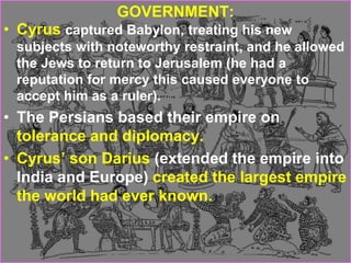 GOVERNMENT:
• Cyrus captured Babylon, treating his new
subjects with noteworthy restraint, and he allowed
the Jews to return to Jerusalem (he had a
reputation for mercy this caused everyone to
accept him as a ruler).
• The Persians based their empire on
tolerance and diplomacy.
• Cyrus’ son Darius (extended the empire into
India and Europe) created the largest empire
the world had ever known.
 