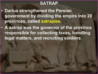 SATRAP
• Darius strengthened the Persian
government by dividing the empire into 20
provinces, called satrapies.
• A satrap was the governor of the province
responsible for collecting taxes, handling
legal matters, and recruiting soldiers.
 