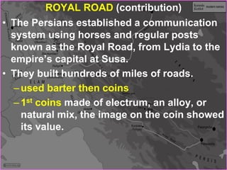 ROYAL ROAD (contribution)
• The Persians established a communication
system using horses and regular posts
known as the Royal Road, from Lydia to the
empire’s capital at Susa.
• They built hundreds of miles of roads.
–used barter then coins
–1st coins made of electrum, an alloy, or
natural mix, the image on the coin showed
its value.
 