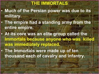 THE IMMORTALS
• Much of the Persian power was due to its
military.
• The empire had a standing army from the
entire empire.
• At its core was an elite group called the
Immortals because anyone who was killed
was immediately replaced.
• The Immortals were made up of ten
thousand each of cavalry and infantry.
 