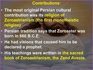 Contributions:
• The most original Persian cultural
contribution was its religion of
Zoroastrianism (the first monotheistic
religion)
• Persian tradition says that Zoroaster was
born in 660 B.C.E.
• He had visions that caused him to be
declared a prophet.
• His teachings were written in the sacred
book of Zoroastrianism, the Zend Avesta.
 
